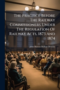 Paperback The Practice Before The Railway Commissioners Under The Regulation Of Railway Acts, 1873 And 1874: With Notes Of Their Decisions Book