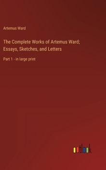 The Complete Works of Artemus Ward; Essays, Sketches, and Letters: Part 1 - in large print