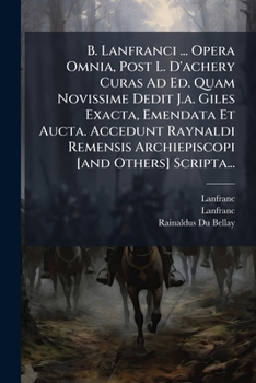 B. Lanfranci ... Opera Omnia, Post L. D'achery Curas Ad Ed. Quam Novissime Dedit J.a. Giles Exacta, Emendata Et Aucta. Accedunt Raynaldi Remensis ... [and Others] Scripta...