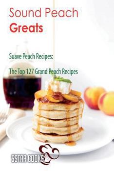 Sound Peach Greats: Suave Peach Recipes, the Top 127 Grand Peach Recipes