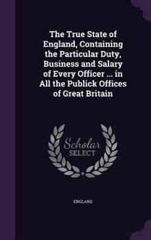 Hardcover The True State of England, Containing the Particular Duty, Business and Salary of Every Officer ... in All the Publick Offices of Great Britain Book