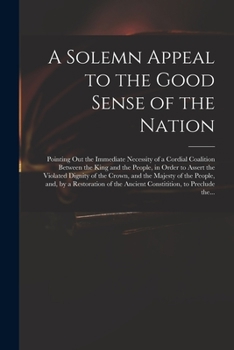 A Solemn Appeal to the Good Sense of the Nation: Pointing out the Immediate Necessity of a Cordial Coalition Between the King and the People, in Order ... of the People, and, by a Restoration Of...
