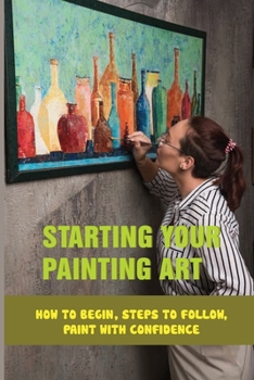 Paperback Starting Your Painting Art: How To Begin, Steps To Follow, Paint With Confidence: Practical Tips To Start Painting Book