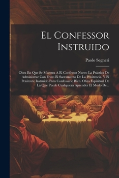 El Confessor Instruido: Obra En Que Se Muestra A El Confessor Nuevo La Práctica De Administrar Con Fruto El Sacramento De La Penitencia. Y El ... Aprender El Modo De...