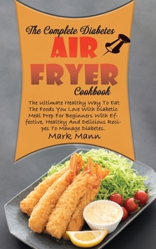 The Complete Diabetes Air Fryer Cookbook: The Ultimate Healthy Way To Eat The Foods You Love With Diabetic Meal Prep For Beginners With Effective, Healthy And Delicious Recipes To Manage Diabetes.