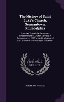 The history of Saint Luke's Church, Germantown, Philadelphia: From the time of the permanent establishment of Church services in Germantown in 1811 to ... of the Centennial Anniversary of that event