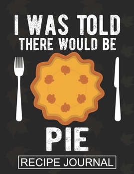 I Was Told There Would Be A Pie - Recipe Journal: Recipe Journal For Document all Your Special Recipes ,Personalized Empty Cookbook,Recipe notebook for women's ,Chef