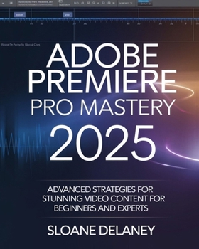ADOBE PREMIERE PRO MASTERY 2025: Advanced Strategies for Stunning Video Content for Beginners and Experts