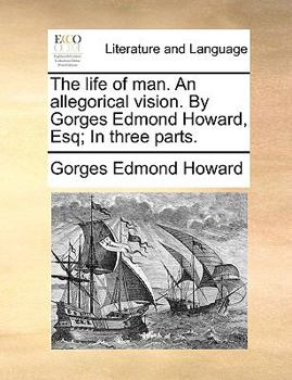 The life of man. An allegorical vision. By Gorges Edmond Howard, Esq; In three parts.