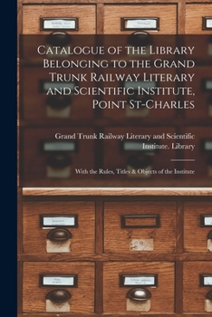 Catalogue of the Library Belonging to the Grand Trunk Railway Literary and Scientific Institute, Point St-Charles [microform]: With the Rules, Titles & Objects of the Institute
