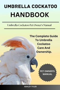 UMBRELLA COCKATOO HANDBOOK: The Complete Guide To Umbrella Cockatoo Care And Ownership.