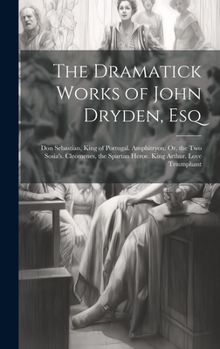 The Dramatick Works of John Dryden, Esq: Don Sebastian, King of Portugal. Amphitryon: Or, the Two Sosia's. Cleomenes, the Spartan Heroe. King Arthur. Love Triumphant