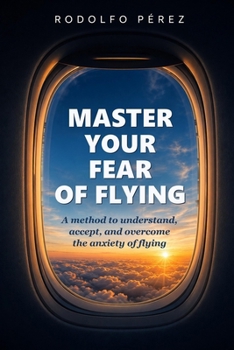 Master Your Fear of Flying: A method to understand, accept, and overcome the anxiety of flying