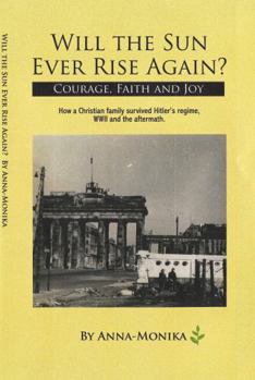 Will the Sun Ever Rise Again? Courage, Faith and Joy How a Christian Family Survived Hitler's regime, WWII and the aftermath.
