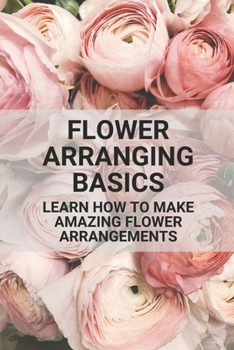 Paperback Flower Arranging Basics: Learn How To Make Amazing Flower Arrangements: Flower Arranging Tips Beginners Book