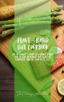 Plant - Based Diet Cookbook: The Beginner's Guide to a Plant-Based Diet to Live Healthier, Lose Weight Naturally, and Be Your Best Self