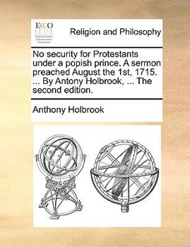 Paperback No Security for Protestants Under a Popish Prince. a Sermon Preached August the 1st, 1715. ... by Antony Holbrook, ... the Second Edition. Book