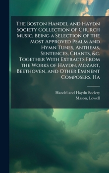 The Boston Handel and Haydn Society Collection of Church Music; Being a Selection of the Most Approved Psalm and Hymn Tunes, Anthems, Sentences, ... Beethoven, and Other Eminent Composers. Ha