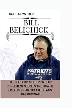 Paperback Bill Belichick: Bill Belichick's Blueprint for Consistent Success and How He Creates Unpredictable Teams That Dominate Book