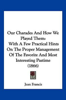 Our Charades And How We Played Them: With A Few Practical Hints On The Proper Management Of The Favorite And Most Interesting Pastime (1866)