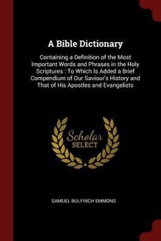 A Bible Dictionary: Containing a Definition of the Most Important Words and Phrases in the Holy Scriptures: To Which Is Added a Brief Compendium of Our Saviour's History and That of His Apostles and E