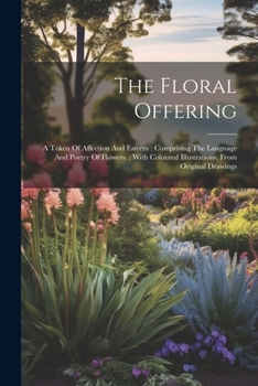 Paperback The Floral Offering: A Token Of Affection And Esteem: Comprising The Language And Poetry Of Flowers.: With Coloured Illustrations, From Original Drawi Book