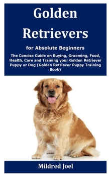 Golden Retrievers for Absolute Beginners: The Concise Guide on Buying, Grooming, Food, Health, Care and Training your Golden Retriever Puppy or Dog (Golden Retriever Puppy Training Book)