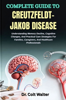 COMPLETE GUIDE TO CREUTZFELDT–JAKOB DISEASE: Understanding Memory Decline, Cognitive Changes, And Practical Care Strategies For Families, Caregivers, And Healthcare Professionals