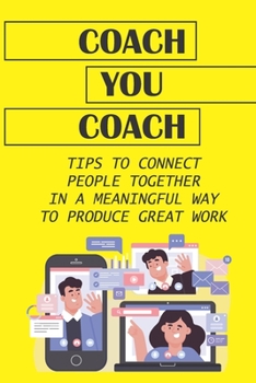 Coach You Coach: Tips To Connect People Together In A Meaningful Way To Produce Great Work: Guide To Igniting A Remote Coaching Culture Inside Organization