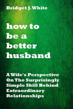Paperback How to Be a Better Husband: A Wife's Perspective On The Surprisingly Simple Skill Behind Extraordinary Relationships. No more tears.No more pain. Book