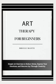 ART THERAPY FOR BEGINNERS: Simple Art Exercises to Reduce Stress, Express Your Emotions, and Discover Joy Through Creativity