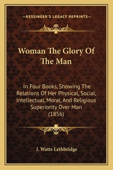 Woman The Glory Of The Man: In Four Books, Showing The Relations Of Her Physical, Social, Intellectual, Moral, And Religious Superiority Over Man
