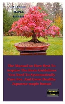 JAPANESE MAPLE BONSAI: The Manual on How Best to Acquire the Basic Guidelines You Need to Systematically Care For, And Grow Healthy Japanese maple bonsai