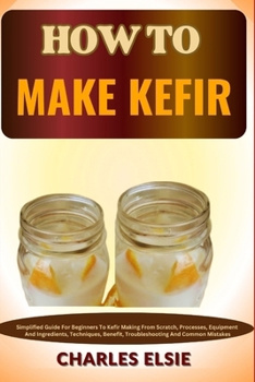 Paperback How to Make Kefir: Simplified Guide For Beginners To Kefir Making From Scratch, Processes, Equipment And Ingredients, Techniques, Benefit Book