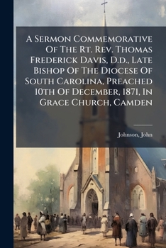 A Sermon Commemorative Of The Rt. Rev. Thomas Frederick Davis, D.d., Late Bishop Of The Diocese Of South Carolina, Preached 10th Of December, 1871, In Grace Church, Camden