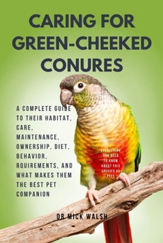 CARING FOR GREEN-CHEEKED CONURES: A COMPLETE GUIDE TO THEIR HABITAT, CARE, MAINTENANCE, OWNERSHIP, DIET, BEHAVIOR, RQUIREMENTS, AND WHAT MAKES THEM THE BEST PET COMPANION