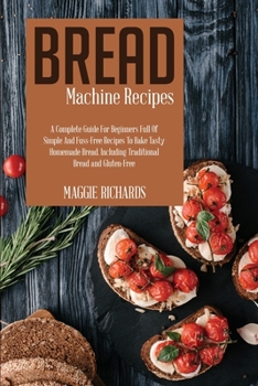 Bread Machine Recipes: A Complete Guide For Beginners Full Of Simple And Fuss-Free Recipes To Bake Tasty Homemade Bread. Including Traditional Bread And Gluten-Free