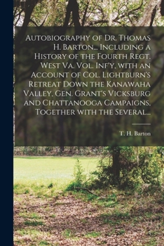Autobiography of Dr. Thomas H. Barton... Including a History of the Fourth Regt. West Va. Vol. Inf'y, With an Account of Col. Lightburn's Retreat Down ... Campaigns, Together With the Several...