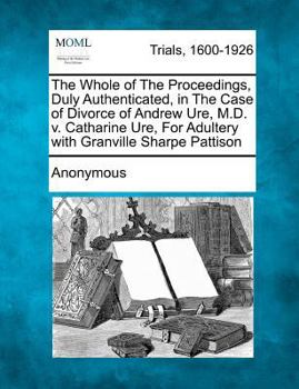 The Whole of the Proceedings, Duly Authenticated, in the Case of Divorce of Andrew Ure, M.D. V. Catharine Ure, for Adultery with Granville Sharpe Patt