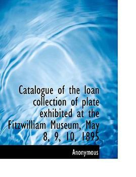 Paperback Catalogue of the Loan Collection of Plate Exhibited at the Fitzwilliam Museum, May 8, 9, 10, 1895 [Large Print] Book