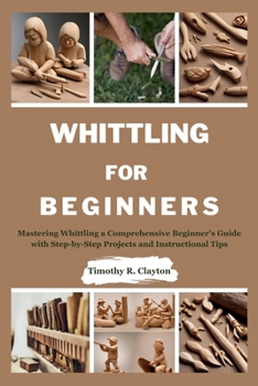 WHITTLING FOR BEGINNERS: Mastering Whittling a Comprehensive Beginner’s Guide with Step-by-Step Projects and Instructional Tips (First Steps Mastery Series)