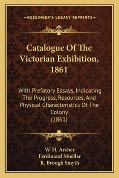 Catalogue Of The Victorian Exhibition, 1861: With Prefatory Essays, Indicating The Progress, Resources, And Physical Characteristics Of The Colony