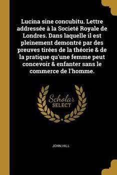 Lucina Sine Concubitu. Lettre Address�e � La Societ� Royale de Londres. Dans Laquelle Il Est Pleinement Demontr� Par Des Preuves Tir�es de la Th�orie & de la Pratique Qu'une Femme Peut Concevoir & Enf