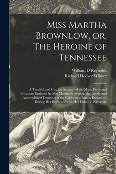 Miss Martha Brownlow, Or, the Heroine of Tennessee: A Truthful and Graphic Account of the Many Perils and Privations Endured by Miss Martha Brownlow, the Lovely and Accomplished Daughter of the Celebr