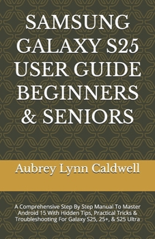SAMSUNG GALAXY S25 USER GUIDE BEGINNERS & SENIORS: A Comprehensive Step By Step Manual To Master Android 15 With Hidden Tips, Practical Tricks & Troubleshooting For Galaxy S25, 25+, & S25 Ultra