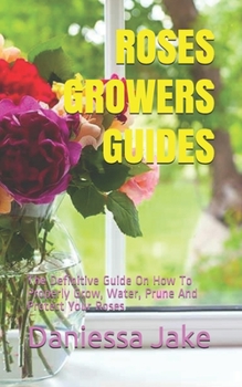 ROSES GROWERS GUIDES: The Definitive Guide On How To Properly Grow, Water, Prune And Protect Your Roses