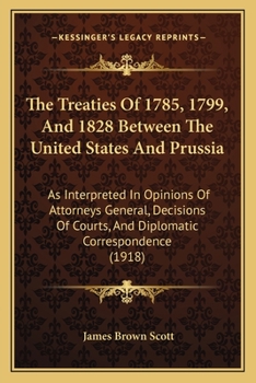 Paperback The Treaties Of 1785, 1799, And 1828 Between The United States And Prussia: As Interpreted In Opinions Of Attorneys General, Decisions Of Courts, And Book