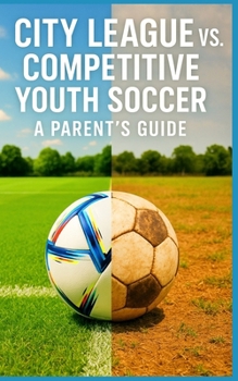 City League vs. Competitive Youth Soccer - A Parent's Guide: What Parents Need to Know About Cost, Commitment, Coaching, and Competition Before Leaving Rec Soccer