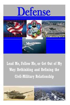 Paperback Lead Me, Follow Me, or Get Out of My Way: Rethinking and Refining the Civil-Military Relationship Book