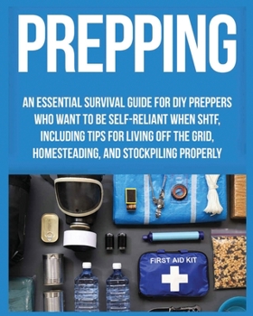 Prepping: An Essential Survival Guide for DIY Preppers who Want to Be Self-Reliant When SHTF, Including Tips for Living Off the Grid, Homesteading and Stockpiling Properly
